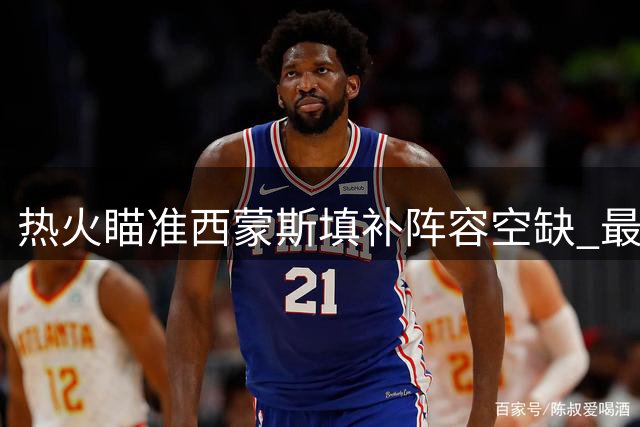 热火瞄准西蒙斯填补阵容空缺 最后一席或押宝前状元